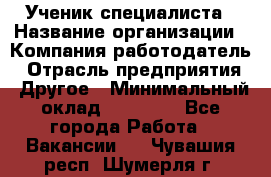 Ученик специалиста › Название организации ­ Компания-работодатель › Отрасль предприятия ­ Другое › Минимальный оклад ­ 50 000 - Все города Работа » Вакансии   . Чувашия респ.,Шумерля г.